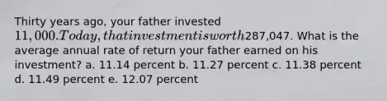 Thirty years ago, your father invested 11,000. Today, that investment is worth287,047. What is the average annual rate of return your father earned on his investment? a. 11.14 percent b. 11.27 percent c. 11.38 percent d. 11.49 percent e. 12.07 percent