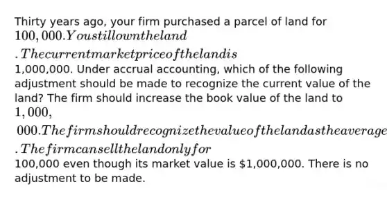 Thirty years ago, your firm purchased a parcel of land for 100,000. You still own the land. The current market price of the land is1,000,000. Under accrual accounting, which of the following adjustment should be made to recognize the current value of the land? The firm should increase the book value of the land to 1,000,000. The firm should recognize the value of the land as the average of the purchase price and the market value. The firm can sell the land only for100,000 even though its market value is 1,000,000. There is no adjustment to be made.