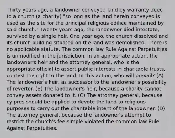 Thirty years ago, a landowner conveyed land by warranty deed to a church (a charity) "so long as the land herein conveyed is used as the site for the principal religious edifice maintained by said church." Twenty years ago, the landowner died intestate, survived by a single heir. One year ago, the church dissolved and its church building situated on the land was demolished. There is no applicable statute. The common law Rule Against Perpetuities is unmodified in the jurisdiction. In an appropriate action, the landowner's heir and the attorney general, who is the appropriate official to assert public interests in charitable trusts, contest the right to the land. In this action, who will prevail? (A) The landowner's heir, as successor to the landowner's possibility of reverter. (B) The landowner's heir, because a charity cannot convey assets donated to it. (C) The attorney general, because cy pres should be applied to devote the land to religious purposes to carry out the charitable intent of the landowner. (D) The attorney general, because the landowner's attempt to restrict the church's fee simple violated the common law Rule Against Perpetuities.