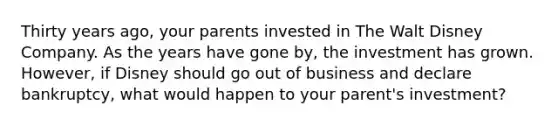 Thirty years ago, your parents invested in The Walt Disney Company. As the years have gone by, the investment has grown. However, if Disney should go out of business and declare bankruptcy, what would happen to your parent's investment?