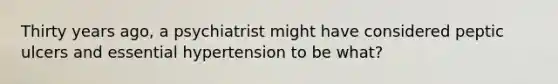 Thirty years ago, a psychiatrist might have considered peptic ulcers and essential hypertension to be what?