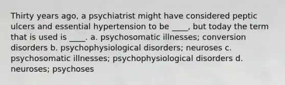 Thirty years ago, a psychiatrist might have considered peptic ulcers and essential hypertension to be ____, but today the term that is used is ____. a. psychosomatic illnesses; conversion disorders b. psychophysiological disorders; neuroses c. psychosomatic illnesses; psychophysiological disorders d. neuroses; psychoses