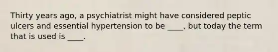 Thirty years ago, a psychiatrist might have considered peptic ulcers and essential hypertension to be ____, but today the term that is used is ____.