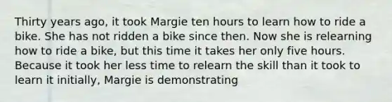 Thirty years ago, it took Margie ten hours to learn how to ride a bike. She has not ridden a bike since then. Now she is relearning how to ride a bike, but this time it takes her only five hours. Because it took her less time to relearn the skill than it took to learn it initially, Margie is demonstrating