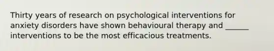 Thirty years of research on psychological interventions for anxiety disorders have shown behavioural therapy and ______ interventions to be the most efficacious treatments.