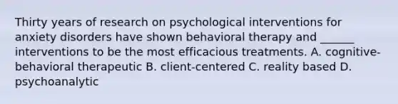 Thirty years of research on psychological interventions for anxiety disorders have shown behavioral therapy and ______ interventions to be the most efficacious treatments. A. cognitive-behavioral therapeutic B. client-centered C. reality based D. psychoanalytic