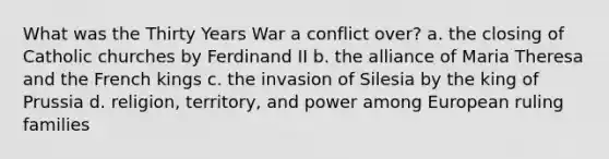 What was the Thirty Years War a conflict over? a. the closing of Catholic churches by Ferdinand II b. the alliance of Maria Theresa and the French kings c. the invasion of Silesia by the king of Prussia d. religion, territory, and power among European ruling families