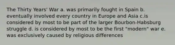 The Thirty Years' War a. was primarily fought in Spain b. eventually involved every country in Europe and Asia c.is considered by most to be part of the larger Bourbon-Habsburg struggle d. is considered by most to be the first "modern" war e. was exclusively caused by religious differences