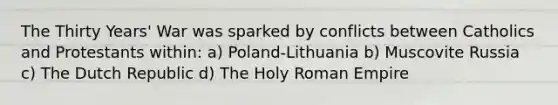 The Thirty Years' War was sparked by conflicts between Catholics and Protestants within: a) Poland-Lithuania b) Muscovite Russia c) The Dutch Republic d) The Holy Roman Empire