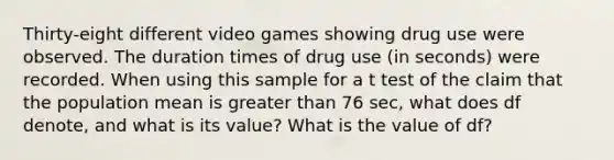 Thirty-eight different video games showing drug use were observed. The duration times of drug use ​(in seconds) were recorded. When using this sample for a t test of the claim that the population mean is greater than 76 ​sec, what does df​ denote, and what is its​ value? What is the value of df?