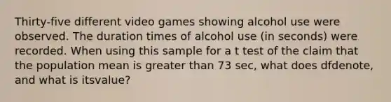 Thirty-five different video games showing alcohol use were observed. The duration times of alcohol use ​(in seconds) were recorded. When using this sample for a t test of the claim that the population mean is greater than 73 ​sec, what does df​denote, and what is its​value?