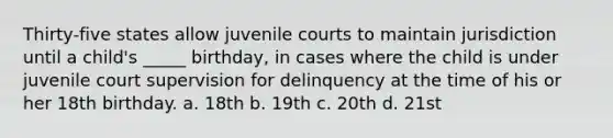 Thirty-five states allow juvenile courts to maintain jurisdiction until a child's _____ birthday, in cases where the child is under juvenile court supervision for delinquency at the time of his or her 18th birthday. a. 18th b. 19th c. 20th d. 21st