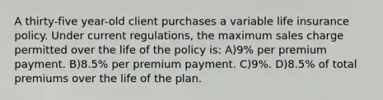 A thirty-five year-old client purchases a variable life insurance policy. Under current regulations, the maximum sales charge permitted over the life of the policy is: A)9% per premium payment. B)8.5% per premium payment. C)9%. D)8.5% of total premiums over the life of the plan.