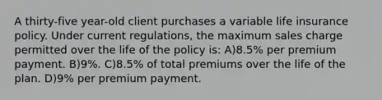 A thirty-five year-old client purchases a variable life insurance policy. Under current regulations, the maximum sales charge permitted over the life of the policy is: A)8.5% per premium payment. B)9%. C)8.5% of total premiums over the life of the plan. D)9% per premium payment.