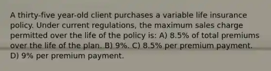 A thirty-five year-old client purchases a variable life insurance policy. Under current regulations, the maximum sales charge permitted over the life of the policy is: A) 8.5% of total premiums over the life of the plan. B) 9%. C) 8.5% per premium payment. D) 9% per premium payment.