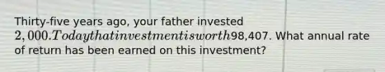 Thirty-five years ago, your father invested 2,000. Today that investment is worth98,407. What annual rate of return has been earned on this investment?