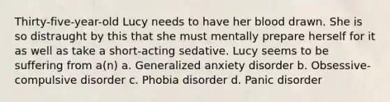 Thirty-five-year-old Lucy needs to have her blood drawn. She is so distraught by this that she must mentally prepare herself for it as well as take a short-acting sedative. Lucy seems to be suffering from a(n) a. Generalized anxiety disorder b. Obsessive-compulsive disorder c. Phobia disorder d. Panic disorder