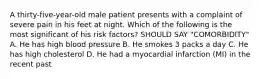 A thirty-five-year-old male patient presents with a complaint of severe pain in his feet at night. Which of the following is the most significant of his risk factors? SHOULD SAY "COMORBIDITY" A. He has high blood pressure B. He smokes 3 packs a day C. He has high cholesterol D. He had a myocardial infarction (MI) in the recent past