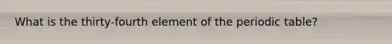 What is the thirty-fourth element of the periodic table?