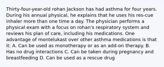 Thirty-four-year-old rohan Jackson has had asthma for four years. During his annual physical, he explains that he uses his res-cue inhaler more than one time a day. The physician performs a physical exam with a focus on rohan's respiratory system and reviews his plan of care, including his medications. One advantage of montelukast over other asthma medications is that it: A. Can be used as monotherapy or as an add-on therapy. B. Has no drug interactions C. Can be taken during pregnancy and breastfeeding D. Can be used as a rescue drug