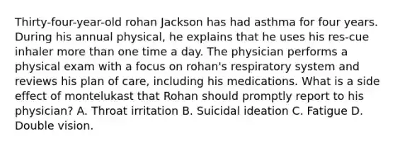 Thirty-four-year-old rohan Jackson has had asthma for four years. During his annual physical, he explains that he uses his res-cue inhaler more than one time a day. The physician performs a physical exam with a focus on rohan's respiratory system and reviews his plan of care, including his medications. What is a side effect of montelukast that Rohan should promptly report to his physician? A. Throat irritation B. Suicidal ideation C. Fatigue D. Double vision.