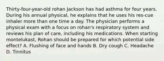 Thirty-four-year-old rohan Jackson has had asthma for four years. During his annual physical, he explains that he uses his res-cue inhaler more than one time a day. The physician performs a physical exam with a focus on rohan's respiratory system and reviews his plan of care, including his medications. When starting montelukast, Rohan should be prepared for which potential side effect? A. Flushing of face and hands B. Dry cough C. Headache D. Tinnitus