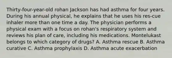 Thirty-four-year-old rohan Jackson has had asthma for four years. During his annual physical, he explains that he uses his res-cue inhaler more than one time a day. The physician performs a physical exam with a focus on rohan's respiratory system and reviews his plan of care, including his medications. Montelukast belongs to which category of drugs? A. Asthma rescue B. Asthma curative C. Asthma prophylaxis D. Asthma acute exacerbation