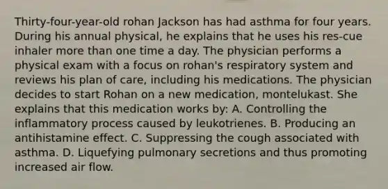 Thirty-four-year-old rohan Jackson has had asthma for four years. During his annual physical, he explains that he uses his res-cue inhaler more than one time a day. The physician performs a physical exam with a focus on rohan's respiratory system and reviews his plan of care, including his medications. The physician decides to start Rohan on a new medication, montelukast. She explains that this medication works by: A. Controlling the inflammatory process caused by leukotrienes. B. Producing an antihistamine effect. C. Suppressing the cough associated with asthma. D. Liquefying pulmonary secretions and thus promoting increased air flow.