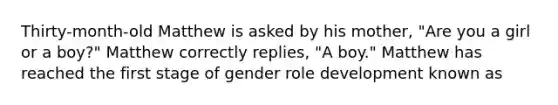 Thirty-month-old Matthew is asked by his mother, "Are you a girl or a boy?" Matthew correctly replies, "A boy." Matthew has reached the first stage of gender role development known as