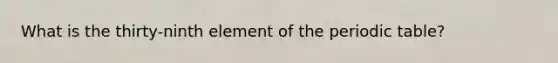 What is the thirty-ninth element of the periodic table?