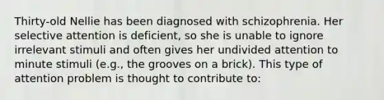 Thirty-old Nellie has been diagnosed with schizophrenia. Her selective attention is deficient, so she is unable to ignore irrelevant stimuli and often gives her undivided attention to minute stimuli (e.g., the grooves on a brick). This type of attention problem is thought to contribute to: