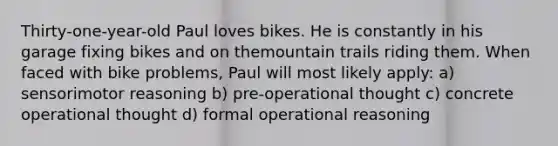 Thirty-one-year-old Paul loves bikes. He is constantly in his garage fixing bikes and on themountain trails riding them. When faced with bike problems, Paul will most likely apply: a) sensorimotor reasoning b) pre-operational thought c) concrete operational thought d) formal operational reasoning