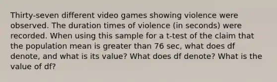 Thirty-seven different video games showing violence were observed. The duration times of violence (in seconds) were recorded. When using this sample for a t-test of the claim that the population mean is <a href='https://www.questionai.com/knowledge/ktgHnBD4o3-greater-than' class='anchor-knowledge'>greater than</a> 76 sec, what does df​ denote, and what is its​ value? What does df​ denote? What is the value of df?