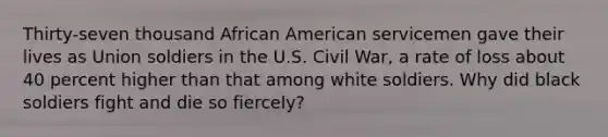 Thirty-seven thousand African American servicemen gave their lives as Union soldiers in the U.S. Civil War, a rate of loss about 40 percent higher than that among white soldiers. Why did black soldiers fight and die so fiercely?