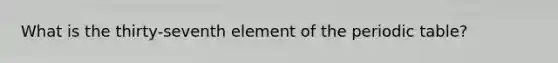 What is the thirty-seventh element of the periodic table?