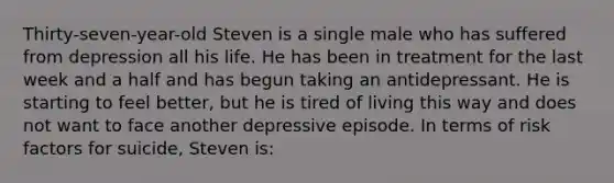 Thirty-seven-year-old Steven is a single male who has suffered from depression all his life. He has been in treatment for the last week and a half and has begun taking an antidepressant. He is starting to feel better, but he is tired of living this way and does not want to face another depressive episode. In terms of risk factors for suicide, Steven is: