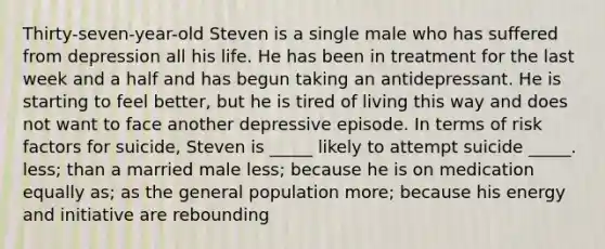 Thirty-seven-year-old Steven is a single male who has suffered from depression all his life. He has been in treatment for the last week and a half and has begun taking an antidepressant. He is starting to feel better, but he is tired of living this way and does not want to face another depressive episode. In terms of risk factors for suicide, Steven is _____ likely to attempt suicide _____. less; than a married male less; because he is on medication equally as; as the general population more; because his energy and initiative are rebounding