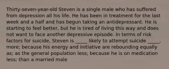 Thirty-seven-year-old Steven is a single male who has suffered from depression all his life. He has been in treatment for the last week and a half and has begun taking an antidepressant. He is starting to feel better, but he is tired of living this way and does not want to face another depressive episode. In terms of risk factors for suicide, Steven is _____ likely to attempt suicide _____. more; because his energy and initiative are rebounding equally as; as the general population less; because he is on medication less; than a married male