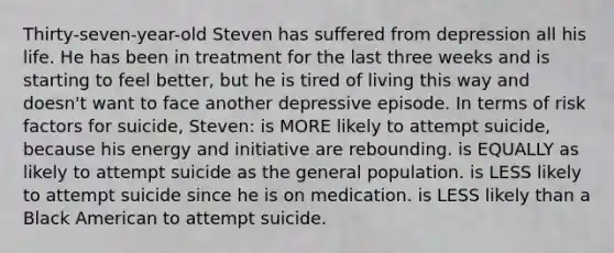 Thirty-seven-year-old Steven has suffered from depression all his life. He has been in treatment for the last three weeks and is starting to feel better, but he is tired of living this way and doesn't want to face another depressive episode. In terms of risk factors for suicide, Steven: is MORE likely to attempt suicide, because his energy and initiative are rebounding. is EQUALLY as likely to attempt suicide as the general population. is LESS likely to attempt suicide since he is on medication. is LESS likely than a Black American to attempt suicide.