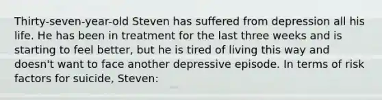 Thirty-seven-year-old Steven has suffered from depression all his life. He has been in treatment for the last three weeks and is starting to feel better, but he is tired of living this way and doesn't want to face another depressive episode. In terms of risk factors for suicide, Steven: