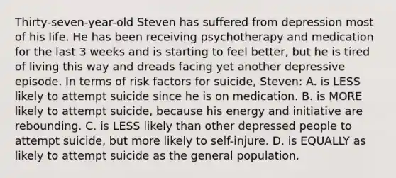 Thirty-seven-year-old Steven has suffered from depression most of his life. He has been receiving psychotherapy and medication for the last 3 weeks and is starting to feel better, but he is tired of living this way and dreads facing yet another depressive episode. In terms of risk factors for suicide, Steven: A. is LESS likely to attempt suicide since he is on medication. B. is MORE likely to attempt suicide, because his energy and initiative are rebounding. C. is LESS likely than other depressed people to attempt suicide, but more likely to self-injure. D. is EQUALLY as likely to attempt suicide as the general population.