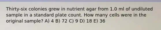 Thirty-six colonies grew in nutrient agar from 1.0 ml of undiluted sample in a standard plate count. How many cells were in the original sample? A) 4 B) 72 C) 9 D) 18 E) 36