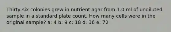 Thirty-six colonies grew in nutrient agar from 1.0 ml of undiluted sample in a standard plate count. How many cells were in the original sample? a: 4 b: 9 c: 18 d: 36 e: 72