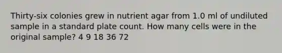 Thirty-six colonies grew in nutrient agar from 1.0 ml of undiluted sample in a standard plate count. How many cells were in the original sample? 4 9 18 36 72