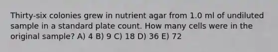 Thirty-six colonies grew in nutrient agar from 1.0 ml of undiluted sample in a standard plate count. How many cells were in the original sample? A) 4 B) 9 C) 18 D) 36 E) 72