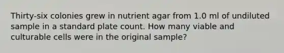 Thirty-six colonies grew in nutrient agar from 1.0 ml of undiluted sample in a standard plate count. How many viable and culturable cells were in the original sample?