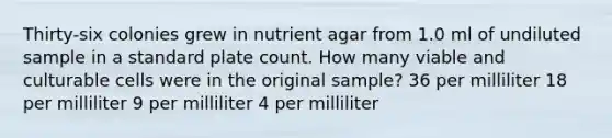 Thirty-six colonies grew in nutrient agar from 1.0 ml of undiluted sample in a standard plate count. How many viable and culturable cells were in the original sample? 36 per milliliter 18 per milliliter 9 per milliliter 4 per milliliter