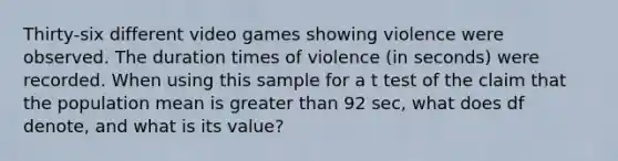 Thirty-six different video games showing violence were observed. The duration times of violence ​(in seconds) were recorded. When using this sample for a t test of the claim that the population mean is greater than 92 ​sec, what does df​ denote, and what is its​ value?