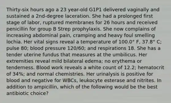 Thirty-six hours ago a 23 year-old G1P1 delivered vaginally and sustained a 2nd-degree laceration. She had a prolonged first stage of labor, ruptured membranes for 26 hours and received penicillin for group B Strep prophylaxis. She now complains of increasing abdominal pain, cramping and heavy foul smelling lochia. Her vital signs reveal a temperature of 100.0° F, 37.8° C; pulse 80; blood pressure 120/60; and respirations 18. She has a tender uterine fundus that measures at the umbilicus. Her extremities reveal mild bilateral edema; no erythema or tenderness. Blood work reveals a white count of 12.2; hematocrit of 34%; and normal chemistries. Her urinalysis is positive for blood and negative for WBCs, leukocyte esterase and nitrites. In addition to ampicillin, which of the following would be the best antibiotic choice?