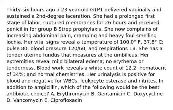 Thirty-six hours ago a 23 year-old G1P1 delivered vaginally and sustained a 2nd-degree laceration. She had a prolonged first stage of labor, ruptured membranes for 26 hours and received penicillin for group B Strep prophylaxis. She now complains of increasing abdominal pain, cramping and heavy foul smelling lochia. Her vital signs reveal a temperature of 100.0° F, 37.8° C; pulse 80; blood pressure 120/60; and respirations 18. She has a tender uterine fundus that measures at the umbilicus. Her extremities reveal mild bilateral edema; no erythema or tenderness. Blood work reveals a white count of 12.2; hematocrit of 34%; and normal chemistries. Her urinalysis is positive for blood and negative for WBCs, leukocyte esterase and nitrites. In addition to ampicillin, which of the following would be the best antibiotic choice? A. Erythromycin B. Gentamicin C. Doxycycline D. Vancomycin E. Ciprofloxacin